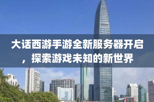大話西游手游全新服務(wù)器開啟，探索游戲未知的新世界