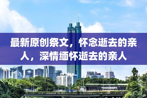 最新原創(chuàng)祭文，懷念逝去的親人，深情緬懷逝去的親人