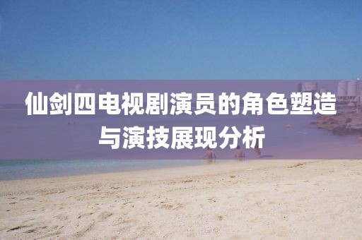 仙劍四電視劇演員的角色塑造與演技展現(xiàn)分析