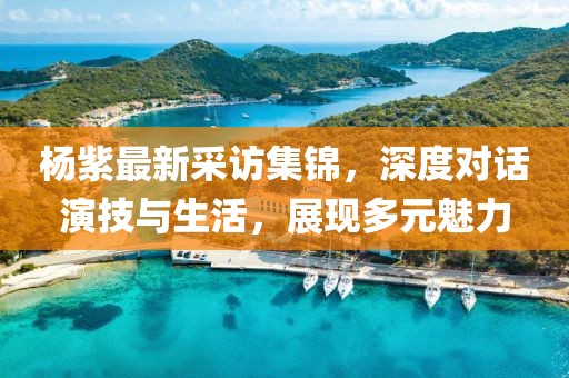 楊紫最新采訪集錦，深度對(duì)話演技與生活，展現(xiàn)多元魅力