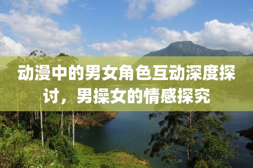動漫中的男女角色互動深度探討，男操女的情感探究