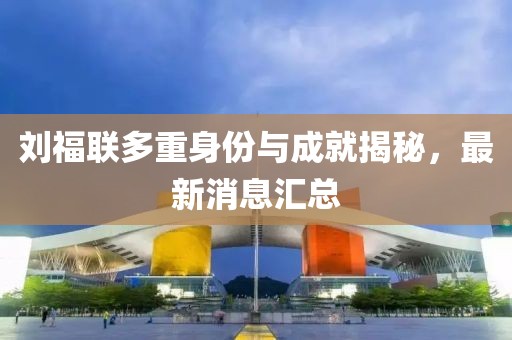 劉福聯(lián)多重身份與成就揭秘，最新消息匯總