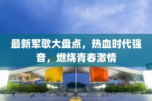 最新軍歌大盤點(diǎn)，熱血時代強(qiáng)音，燃燒青春激情
