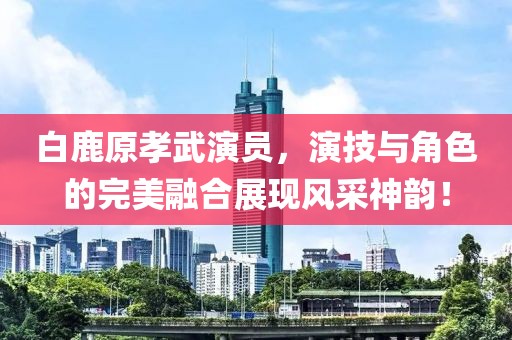 白鹿原孝武演員，演技與角色的完美融合展現(xiàn)風(fēng)采神韻！