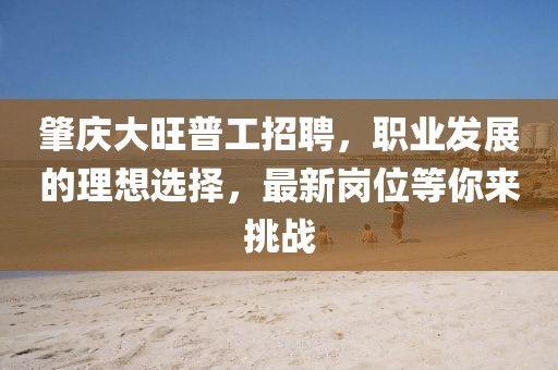 肇慶大旺普工招聘，職業(yè)發(fā)展的理想選擇，最新崗位等你來挑戰(zhàn)