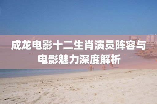 成龍電影十二生肖演員陣容與電影魅力深度解析