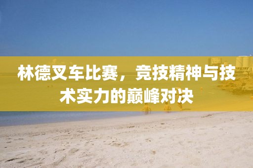 林德叉車比賽，競技精神與技術實力的巔峰對決