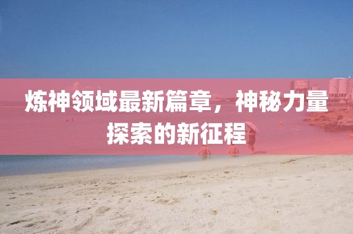 煉神領(lǐng)域最新篇章，神秘力量探索的新征程