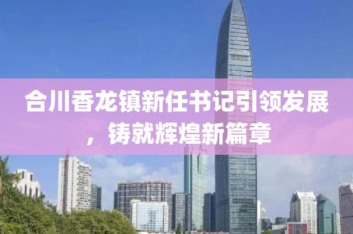 合川香龍鎮(zhèn)新任書記引領(lǐng)發(fā)展，鑄就輝煌新篇章