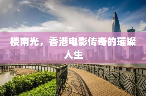 樓南光，香港電影傳奇的璀璨人生