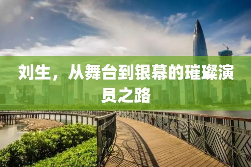 劉生，從舞臺到銀幕的璀璨演員之路