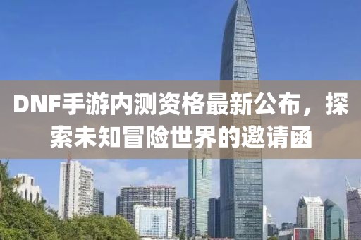 DNF手游內(nèi)測資格最新公布，探索未知冒險世界的邀請函