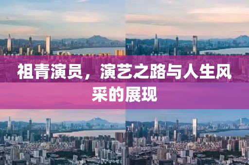 祖青演員，演藝之路與人生風(fēng)采的展現(xiàn)