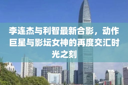 李連杰與利智最新合影，動(dòng)作巨星與影壇女神的再度交匯時(shí)光之刻