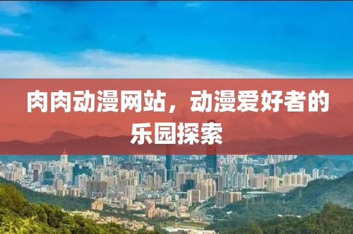 肉肉動漫網(wǎng)站，動漫愛好者的樂園探索