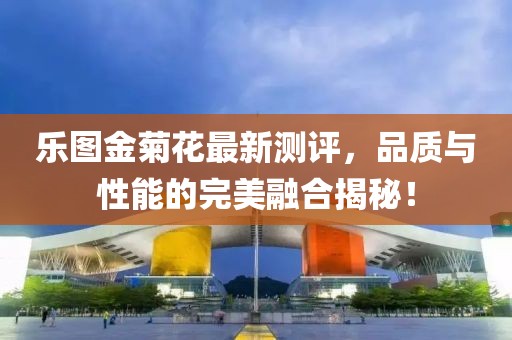 樂圖金菊花最新測評，品質(zhì)與性能的完美融合揭秘！
