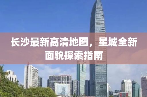 長(zhǎng)沙最新高清地圖，星城全新面貌探索指南