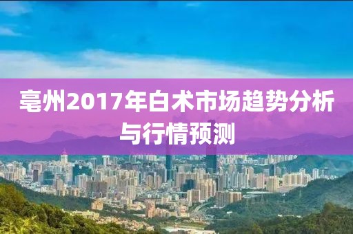 亳州2017年白術(shù)市場(chǎng)趨勢(shì)分析與行情預(yù)測(cè)