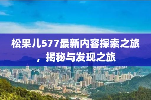 松果兒577最新內(nèi)容探索之旅，揭秘與發(fā)現(xiàn)之旅