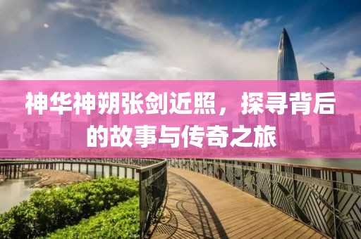 神華神朔張劍近照，探尋背后的故事與傳奇之旅
