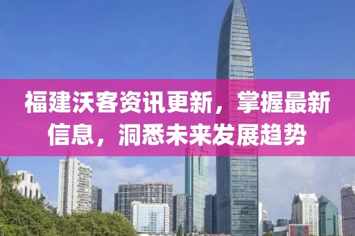福建沃客資訊更新，掌握最新信息，洞悉未來發(fā)展趨勢