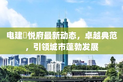 電建洺悅府最新動(dòng)態(tài)，卓越典范，引領(lǐng)城市蓬勃發(fā)展