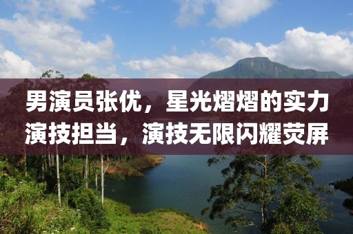 男演員張優(yōu)，星光熠熠的實(shí)力演技擔(dān)當(dāng)，演技無(wú)限閃耀熒屏