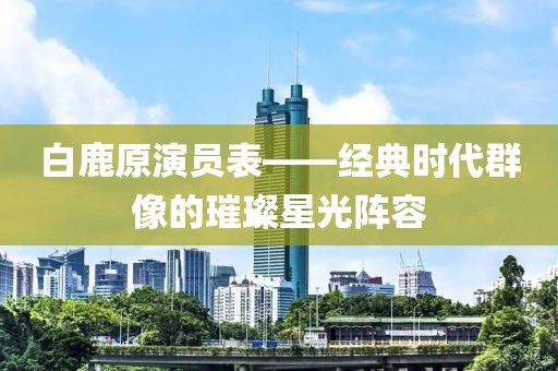 白鹿原演員表——經(jīng)典時代群像的璀璨星光陣容