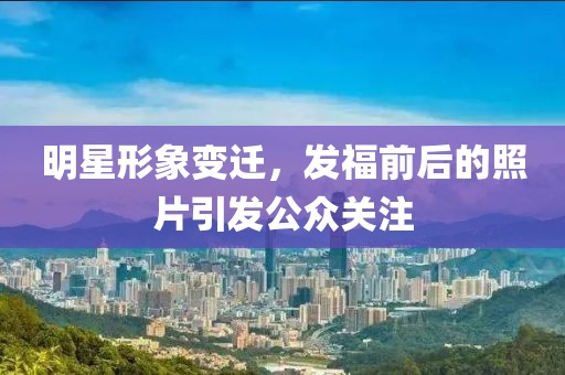 明星形象變遷，發(fā)福前后的照片引發(fā)公眾關(guān)注