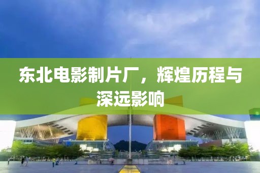 東北電影制片廠，輝煌歷程與深遠(yuǎn)影響
