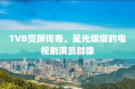 TVB熒屏傳奇，星光熠熠的電視劇演員群像
