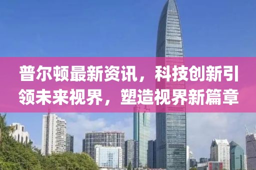 普爾頓最新資訊，科技創(chuàng)新引領(lǐng)未來視界，塑造視界新篇章
