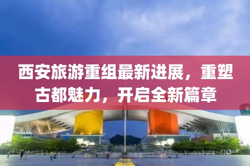西安旅游重組最新進(jìn)展，重塑古都魅力，開啟全新篇章
