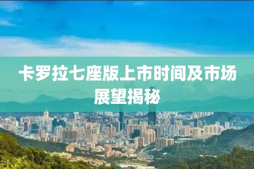 卡羅拉七座版上市時間及市場展望揭秘