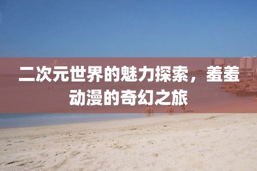 二次元世界的魅力探索，羞羞動漫的奇幻之旅