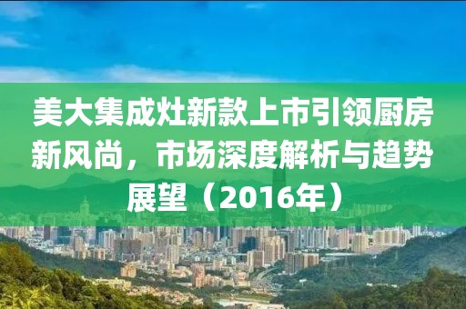 美大集成灶新款上市引領廚房新風尚，市場深度解析與趨勢展望（2016年）