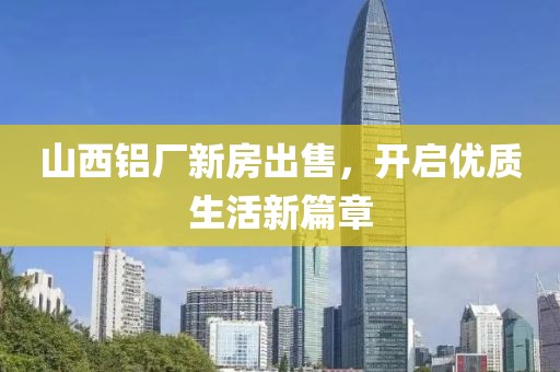 山西鋁廠新房出售，開啟優(yōu)質(zhì)生活新篇章