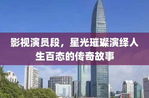 影視演員段，星光璀璨演繹人生百態(tài)的傳奇故事