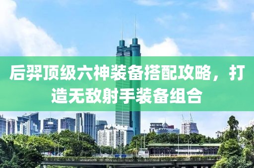 后羿頂級(jí)六神裝備搭配攻略，打造無(wú)敵射手裝備組合