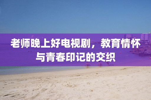老師晚上好電視劇，教育情懷與青春印記的交織