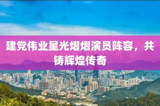 建黨偉業(yè)星光熠熠演員陣容，共鑄輝煌傳奇
