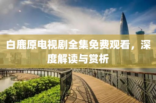 白鹿原電視劇全集免費觀看，深度解讀與賞析
