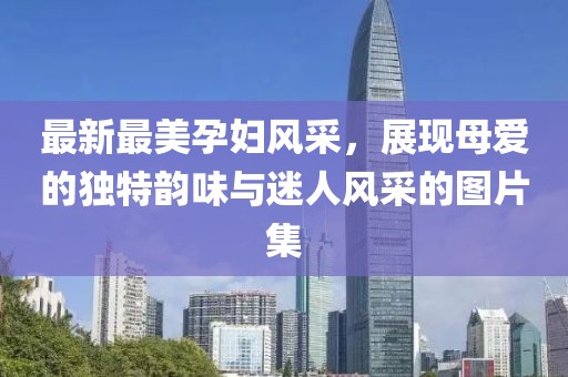最新最美孕婦風(fēng)采，展現(xiàn)母愛的獨(dú)特韻味與迷人風(fēng)采的圖片集