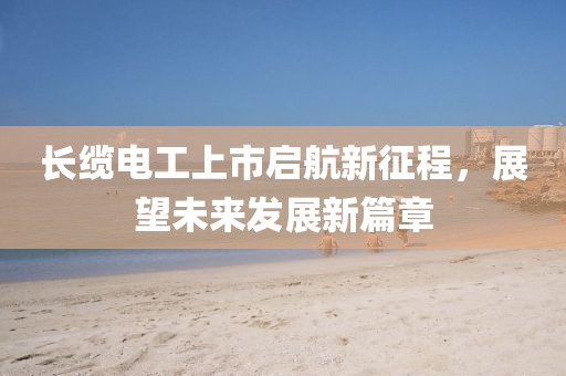 長纜電工上市啟航新征程，展望未來發(fā)展新篇章