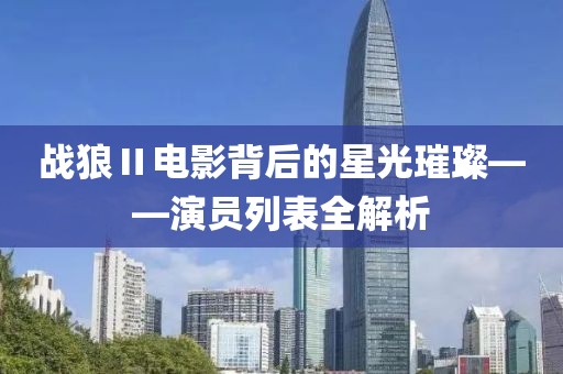 戰(zhàn)狼Ⅱ電影背后的星光璀璨——演員列表全解析