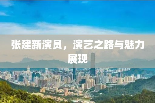 張建新演員，演藝之路與魅力展現(xiàn)