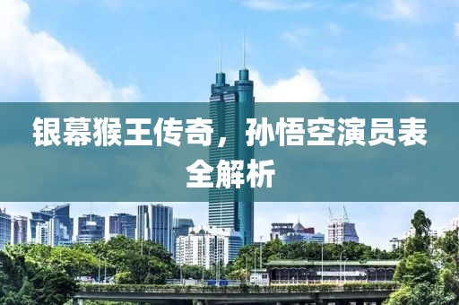 銀幕猴王傳奇，孫悟空演員表全解析