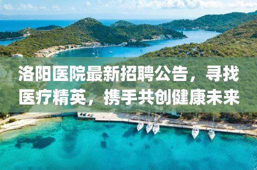洛陽(yáng)醫(yī)院最新招聘公告，尋找醫(yī)療精英，攜手共創(chuàng)健康未來(lái)