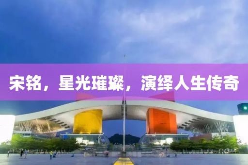 宋銘，星光璀璨，演繹人生傳奇