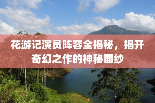 花游記演員陣容全揭秘，揭開奇幻之作的神秘面紗
